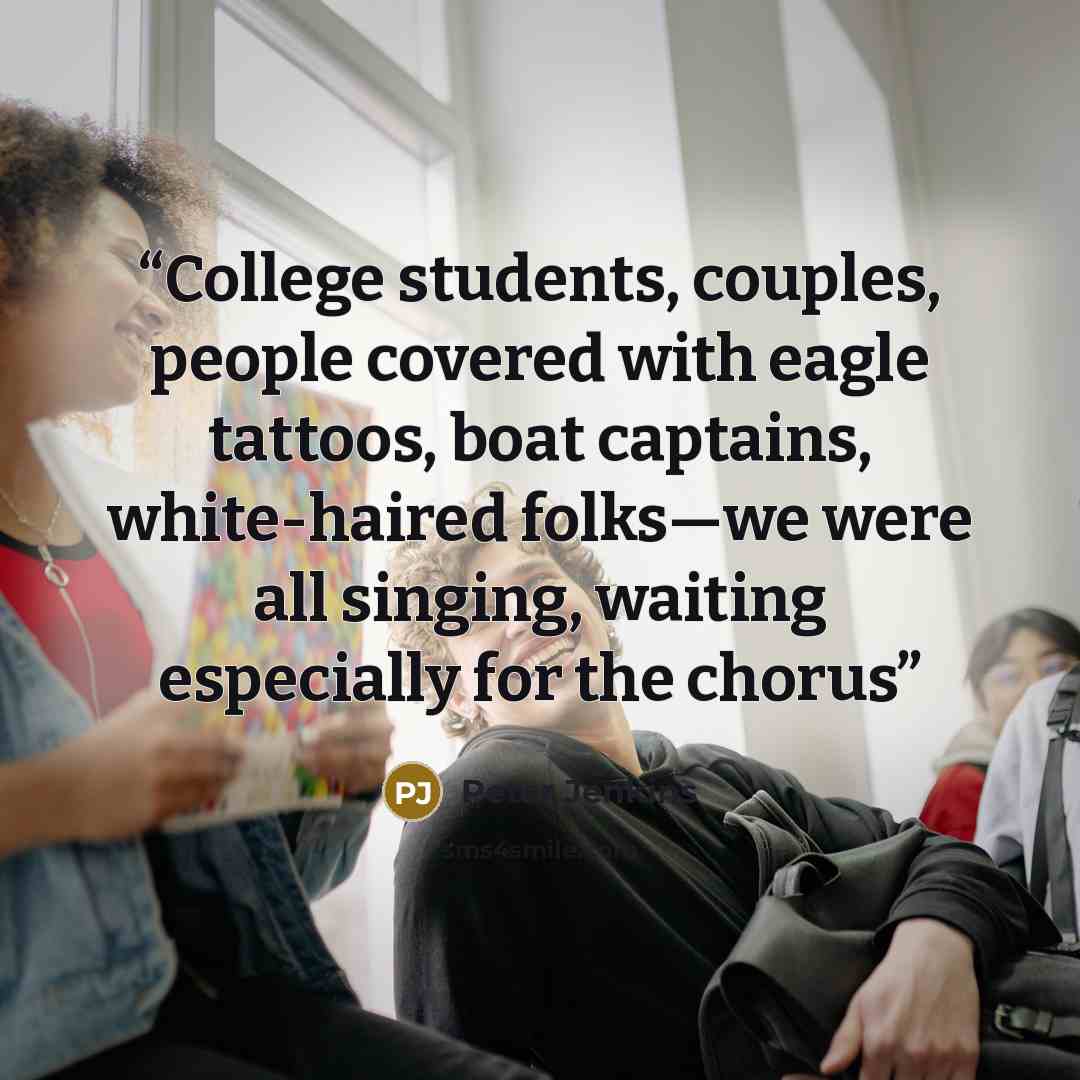 “College students, couples, people covered with eagle tattoos, boat captains, white-haired folks—we were all singing, waiting especially for the chorus” quote by Peter Jenkins
