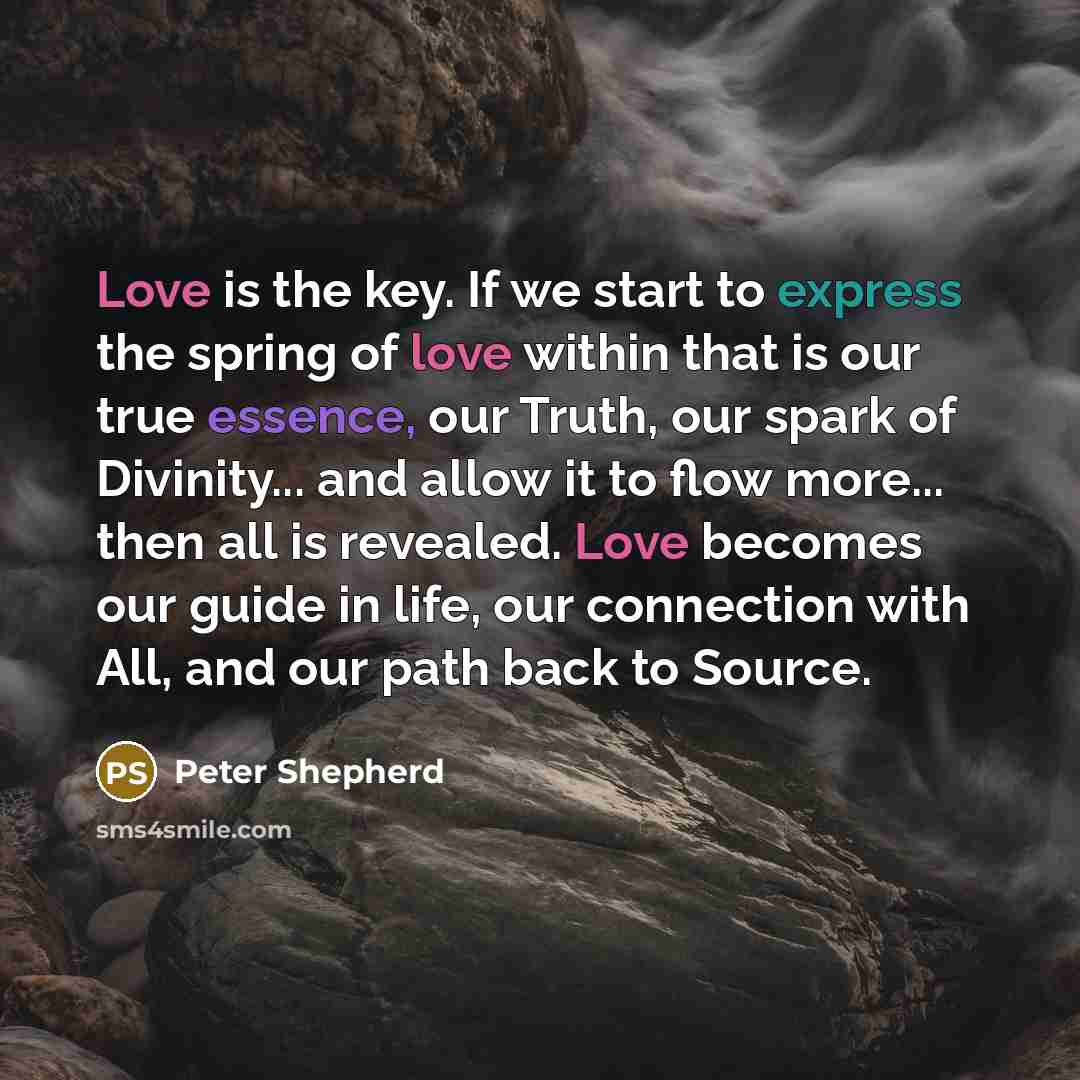 “Love is the key. If we start to express the spring of love within that is our true essence, our Truth, our spark of Divinity... and allow it to flow more... then all is revealed. Love becomes our guide in life, our connection with All, and our path back to Source.” quote by Peter Shepherd