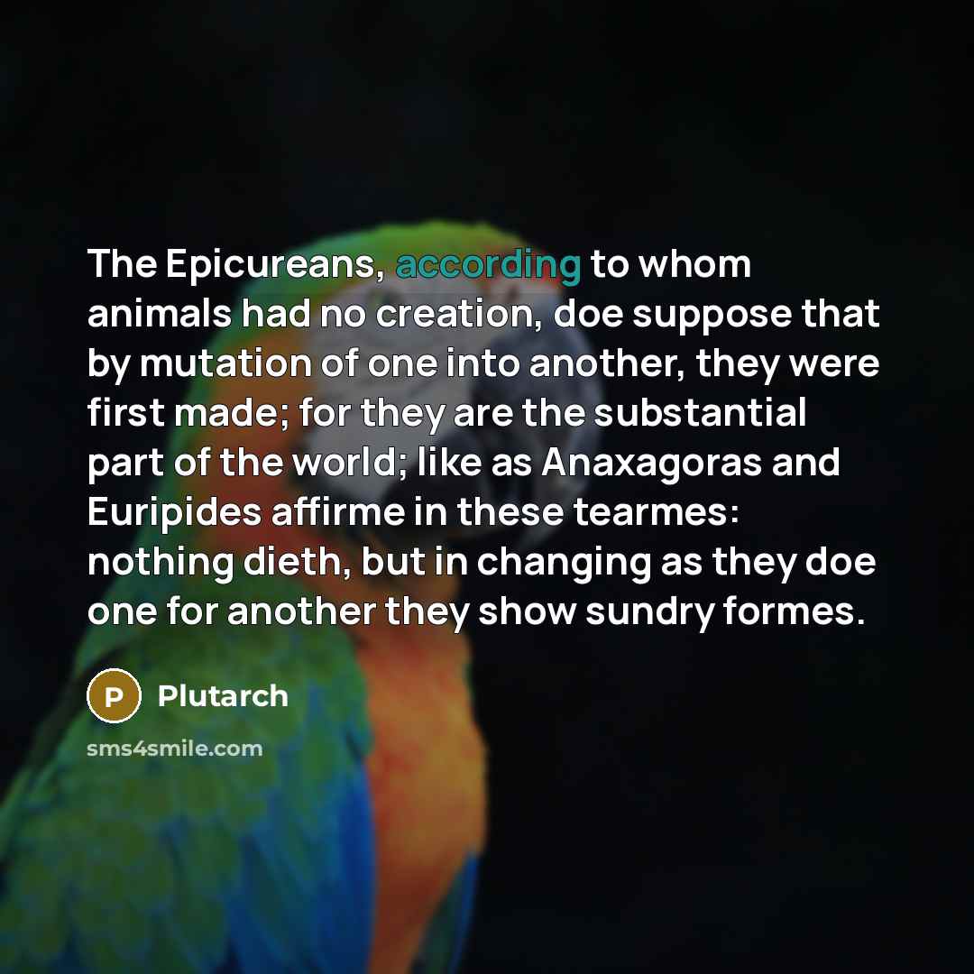 “The Epicureans, according to whom animals had no creation, doe suppose that by mutation of one into another, they were first made; for they are the substantial part of the world; like as Anaxagoras and Euripides affirme in these tearmes: nothing dieth, but in changing as they doe one for another…” quote by Plutarch