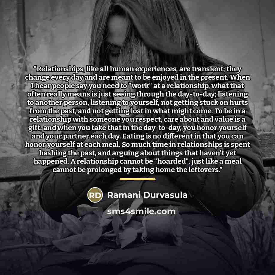 “Relationships, like all human experiences, are transient; they change every day and are meant to be enjoyed in the present. When I hear people say you need to "work" at a relationship, what that often really means is just seeing through the day-to-day; listening to another person, listening to…” quote by Ramani Durvasula
