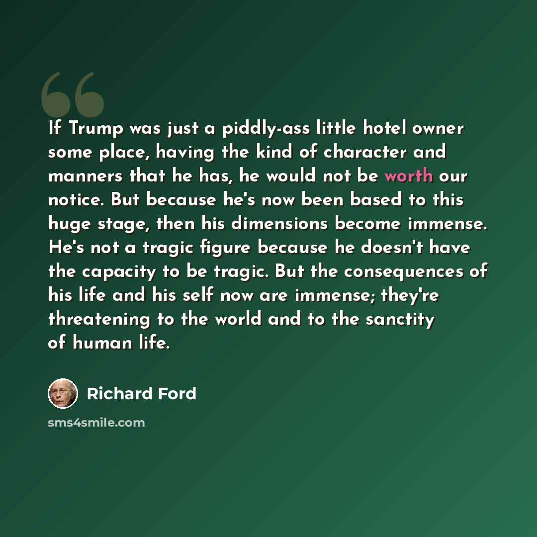 “If Trump was just a piddly-ass little hotel owner some place, having the kind of character and manners that he has, he would not be worth our notice. But because he's now been based to this huge stage, then his dimensions become immense. He's not a tragic figure because he doesn't have the…” quote by Richard Ford