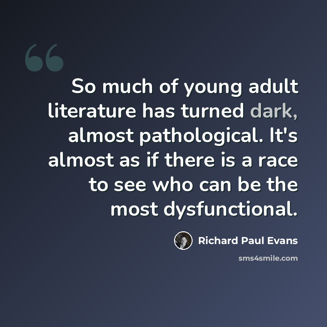 “So much of young adult literature has turned dark, almost pathological. It's almost as if there is a race to see who can be the most dysfunctional.” quote by Richard Paul Evans