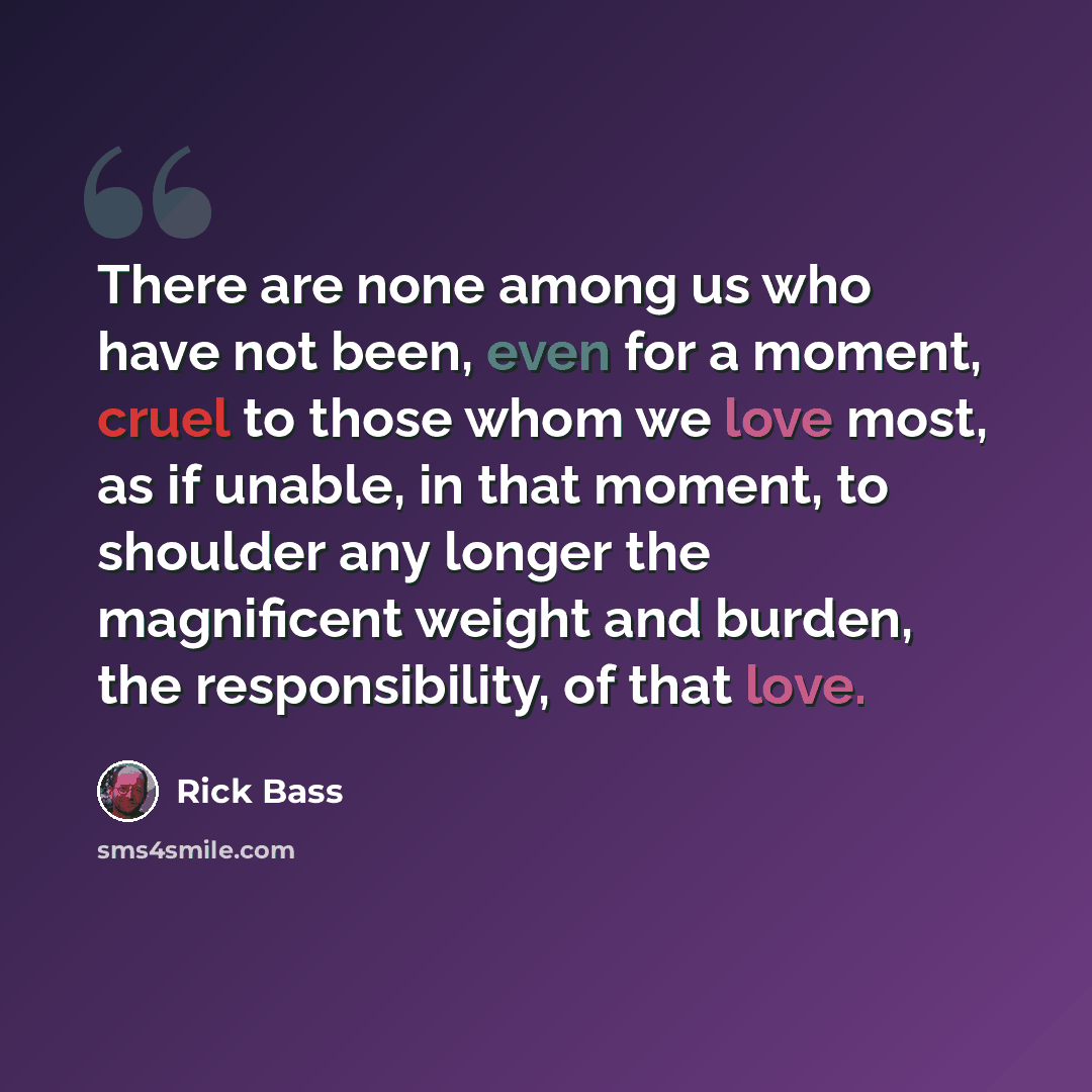 “There are none among us who have not been, even for a moment, cruel to those whom we love most, as if unable, in that moment, to shoulder any longer the magnificent weight and burden, the responsibility, of that love.” quote by Rick Bass