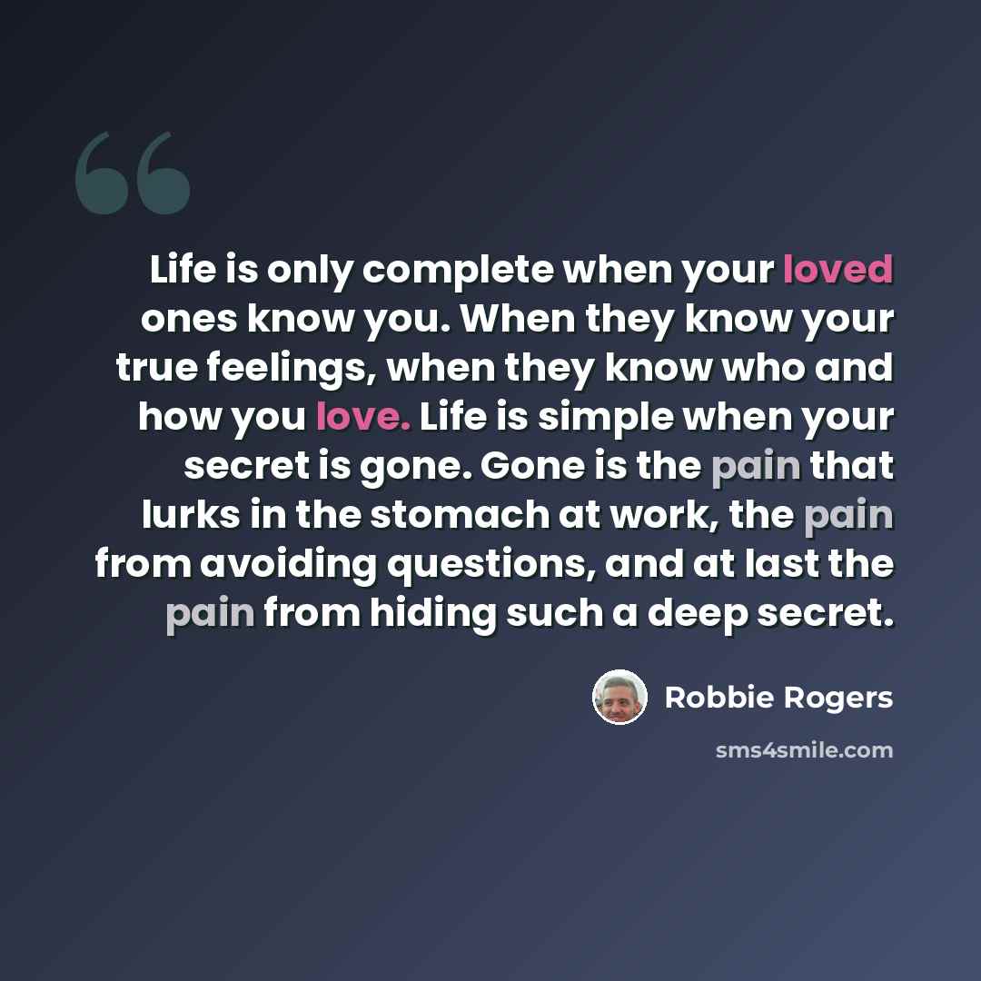 “Life is only complete when your loved ones know you. When they know your true feelings, when they know who and how you love. Life is simple when your secret is gone. Gone is the pain that lurks in the stomach at work, the pain from avoiding questions, and at last the pain from hiding such a deep…” quote by Robbie Rogers