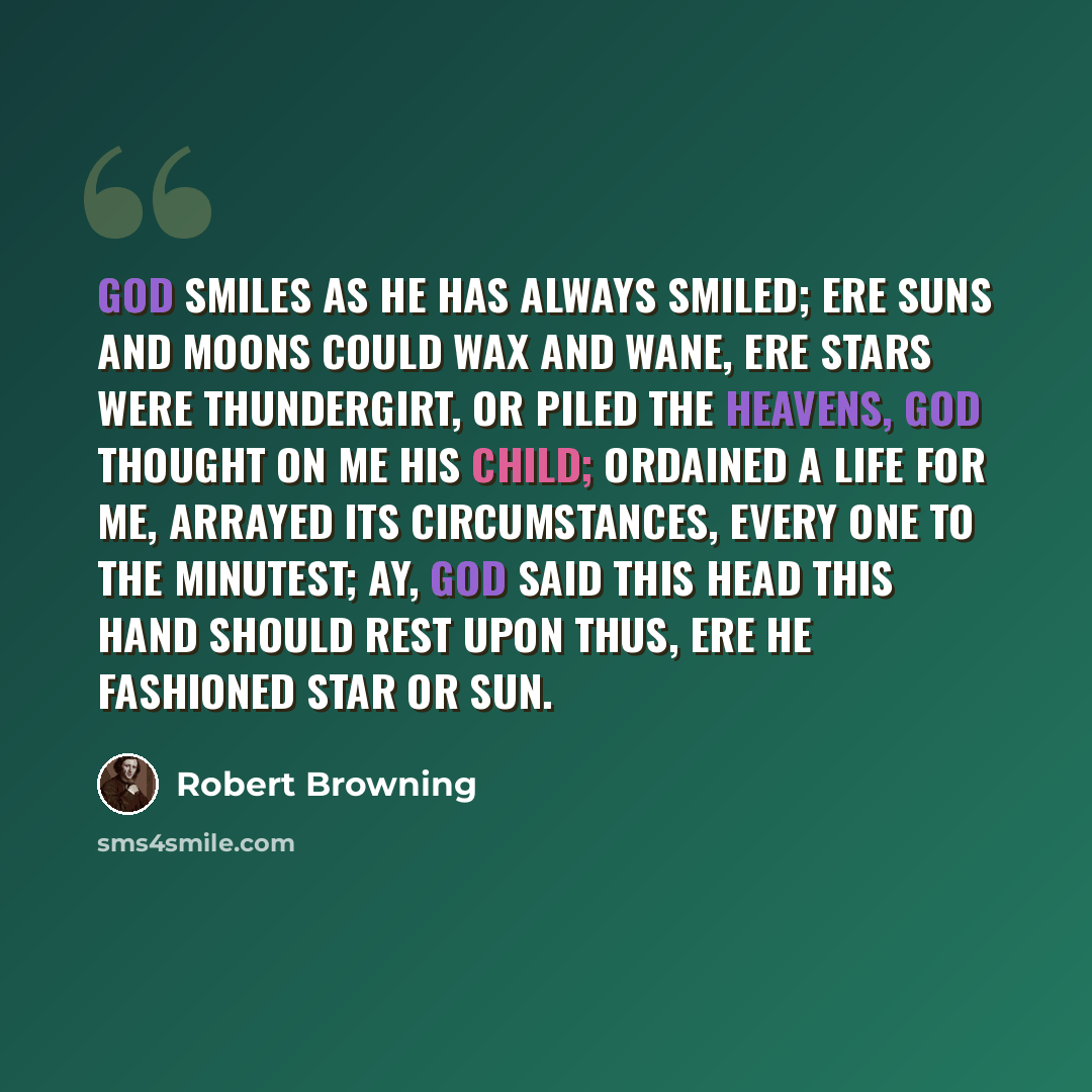 “God smiles as He has always smiled; Ere suns and moons could wax and wane, Ere stars were thundergirt, or piled The Heavens, God thought on me His child; Ordained a life for me, arrayed Its circumstances, every one To the minutest; ay, God said This head this hand should rest upon Thus, ere He…” quote by Robert Browning