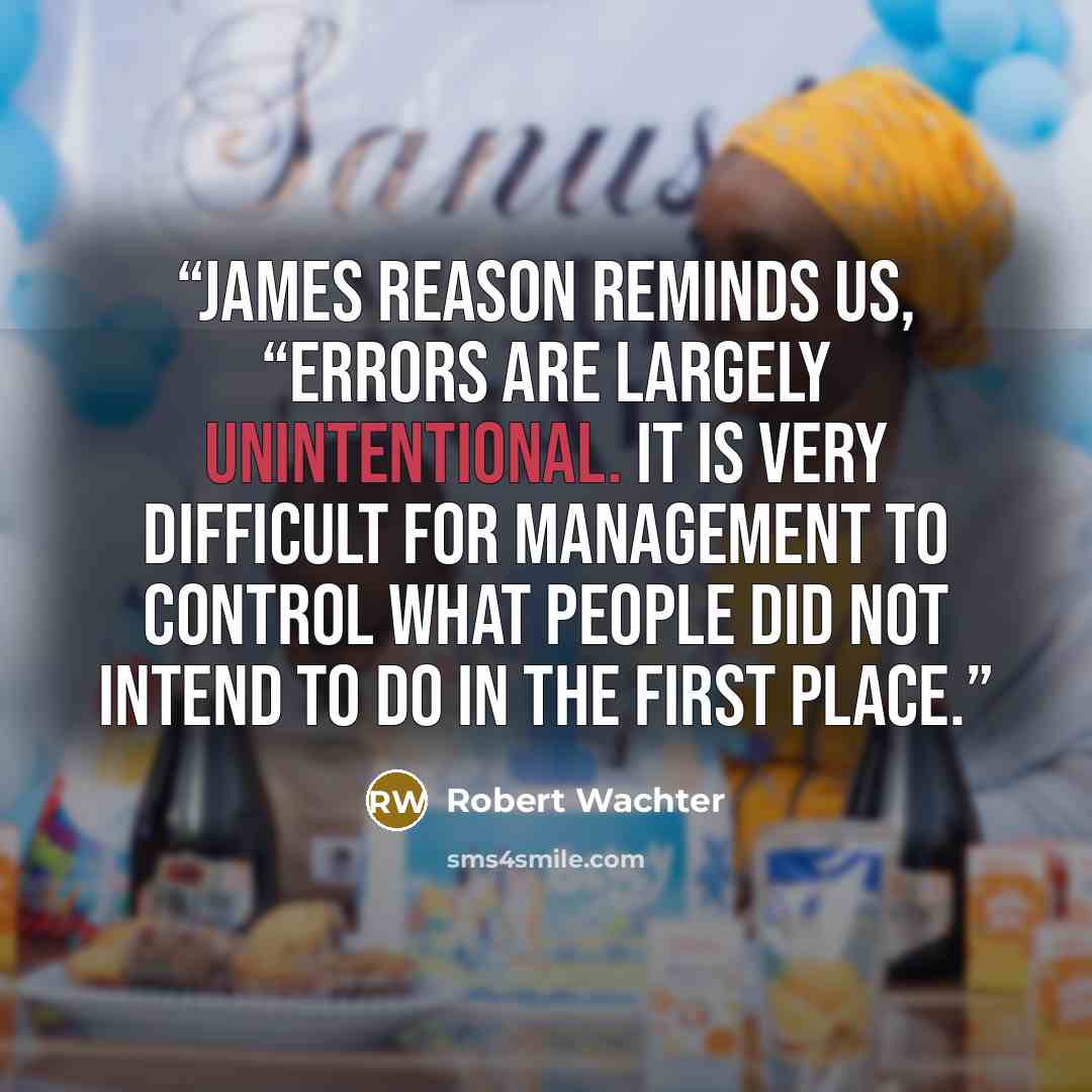 “James Reason reminds us, “Errors are largely unintentional. It is very difficult for management to control what people did not intend to do in the first place.” quote by Robert Wachter