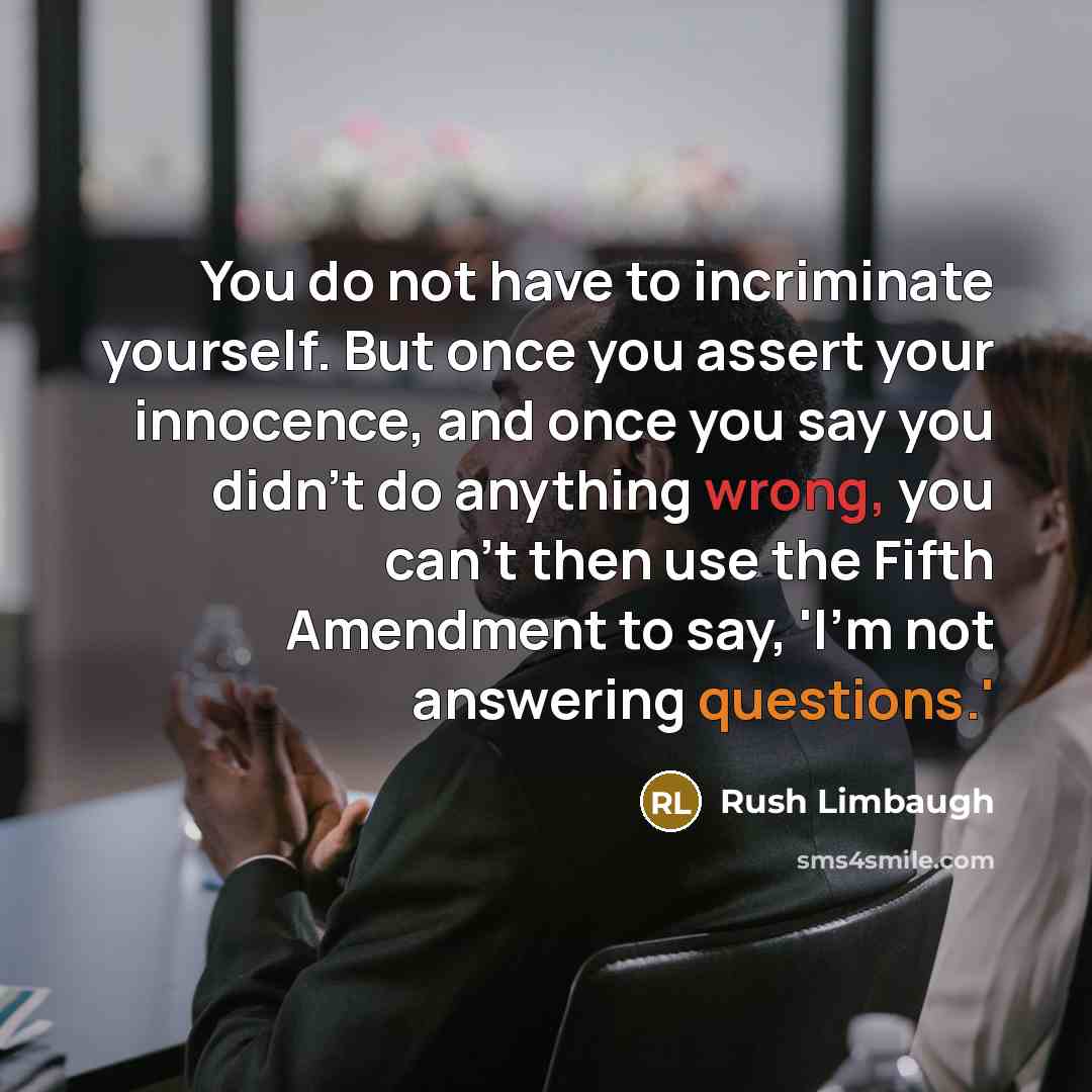 “You do not have to incriminate yourself. But once you assert your innocence, and once you say you didn't do anything wrong, you can't then use the Fifth Amendment to say, 'I'm not answering questions.'” quote by Rush Limbaugh