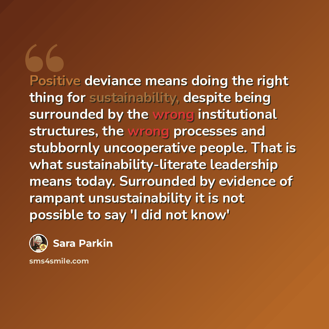 “Positive deviance means doing the right thing for sustainability, despite being surrounded by the wrong institutional structures, the wrong processes and stubbornly uncooperative people. That is what sustainability-literate leadership means today. Surrounded by evidence of rampant unsustainability…” quote by Sara Parkin