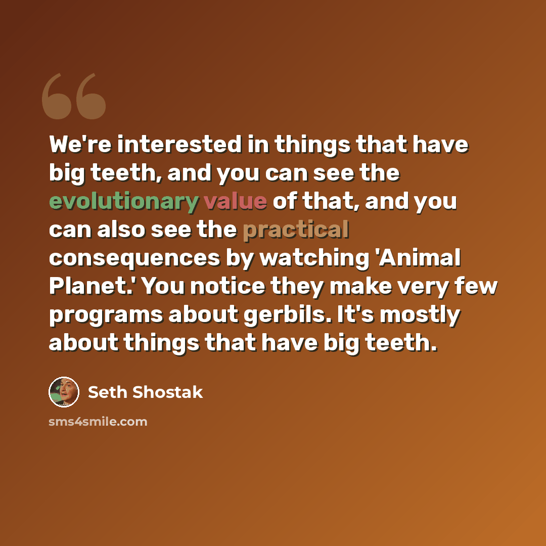 “We're interested in things that have big teeth, and you can see the evolutionary value of that, and you can also see the practical consequences by watching 'Animal Planet.' You notice they make very few programs about gerbils. It's mostly about things that have big teeth.” quote by Seth Shostak