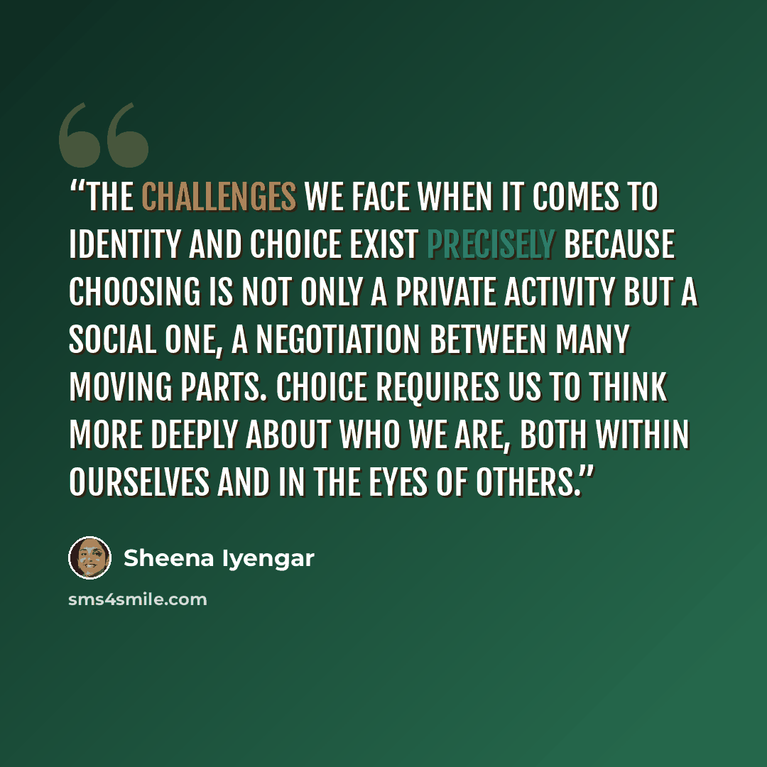“The challenges we face when it comes to identity and choice exist precisely because choosing is not only a private activity but a social one, a negotiation between many moving parts. Choice requires us to think more deeply about who we are, both within ourselves and in the eyes of others.” quote by Sheena Iyengar