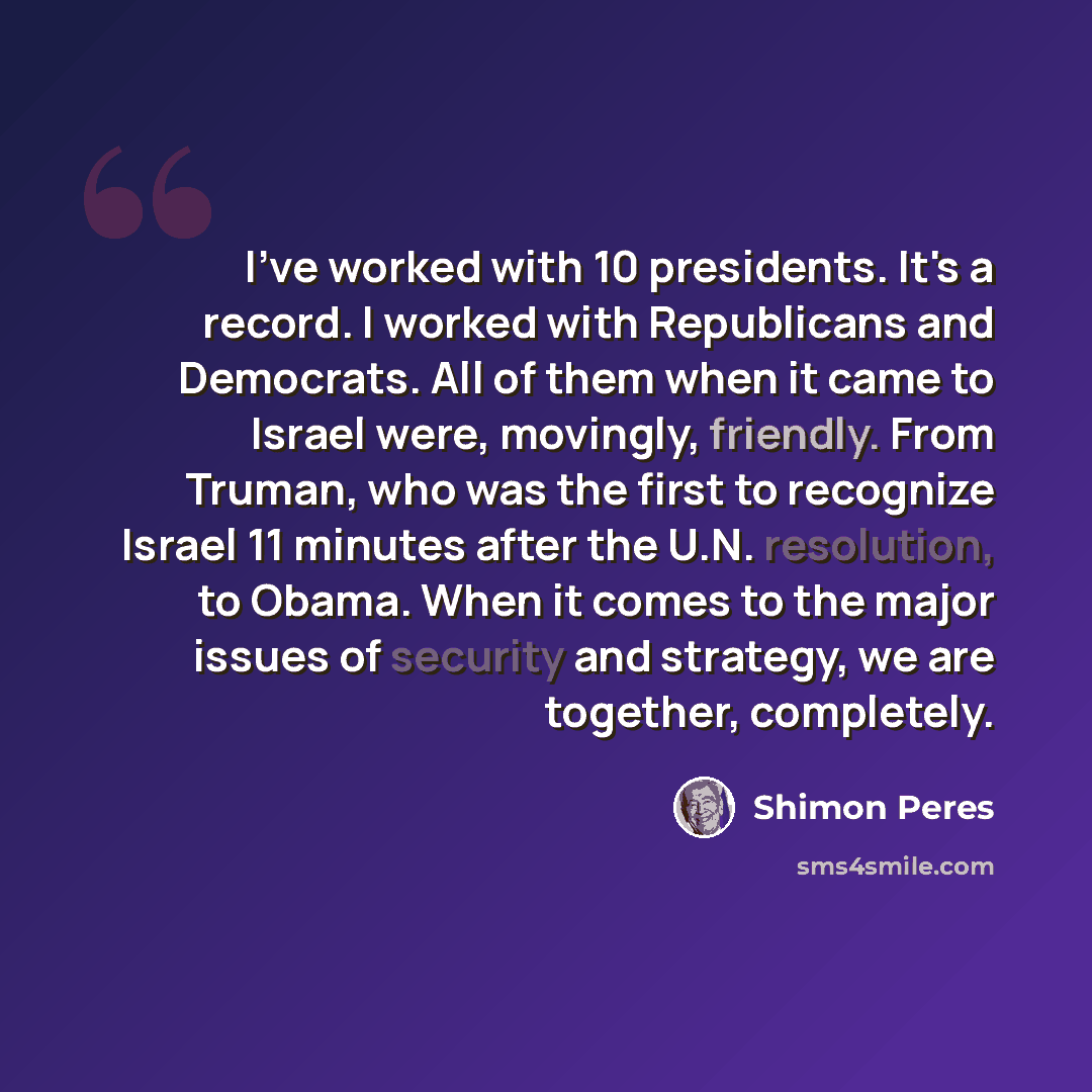 “I've worked with 10 presidents. It's a record. I worked with Republicans and Democrats. All of them when it came to Israel were, movingly, friendly. From Truman, who was the first to recognize Israel 11 minutes after the U.N. resolution, to Obama. When it comes to the major issues of security and…” quote by Shimon Peres