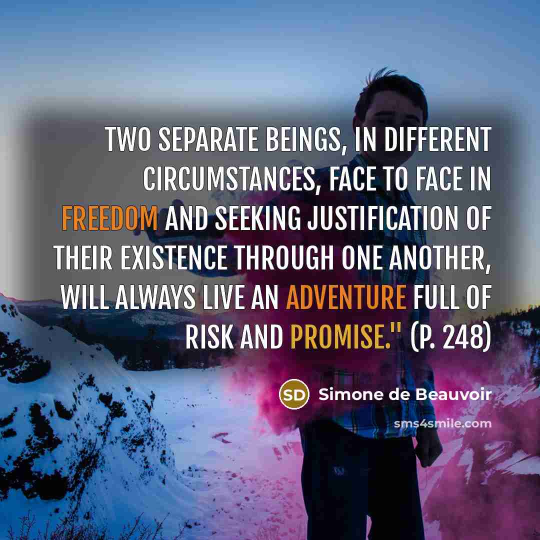 “Two separate beings, in different circumstances, face to face in freedom and seeking justification of their existence through one another, will always live an adventure full of risk and promise." (p. 248)” quote by Simone de Beauvoir