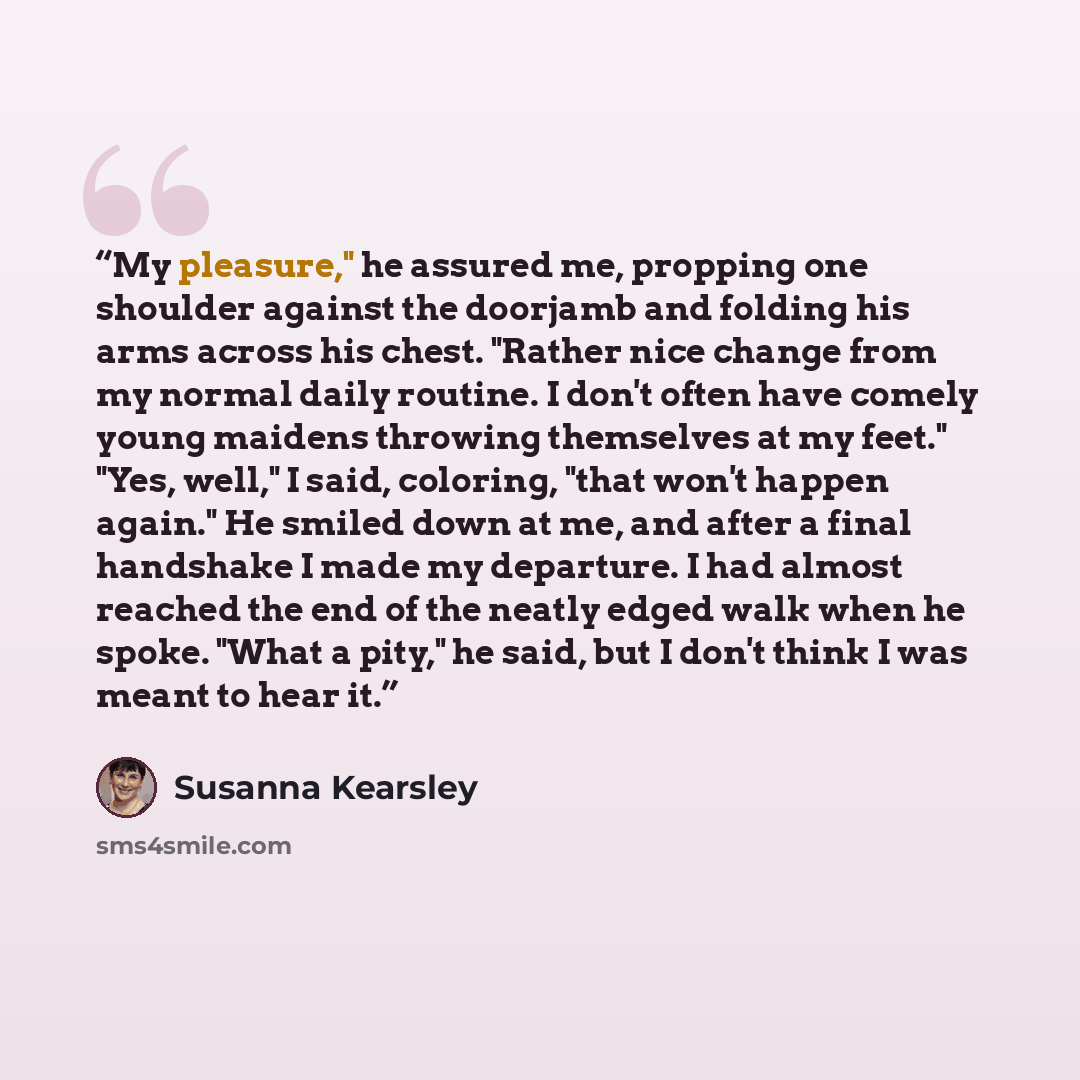 “My pleasure," he assured me, propping one shoulder against the doorjamb and folding his arms across his chest. "Rather nice change from my normal daily routine. I don't often have comely young maidens throwing themselves at my feet." "Yes, well," I said, coloring, "that won't happen again." He…” quote by Susanna Kearsley