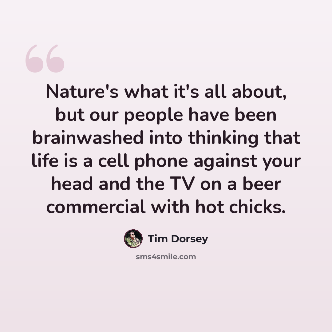 “Nature's what it's all about, but our people have been brainwashed into thinking that life is a cell phone against your head and the TV on a beer commercial with hot chicks.” quote by Tim Dorsey