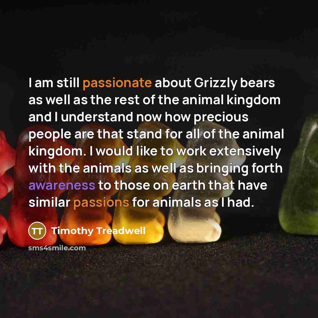 “I am still passionate about Grizzly bears as well as the rest of the animal kingdom and I understand now how precious people are that stand for all of the animal kingdom. I would like to work extensively with the animals as well as bringing forth awareness to those on earth that have similar…” quote by Timothy Treadwell