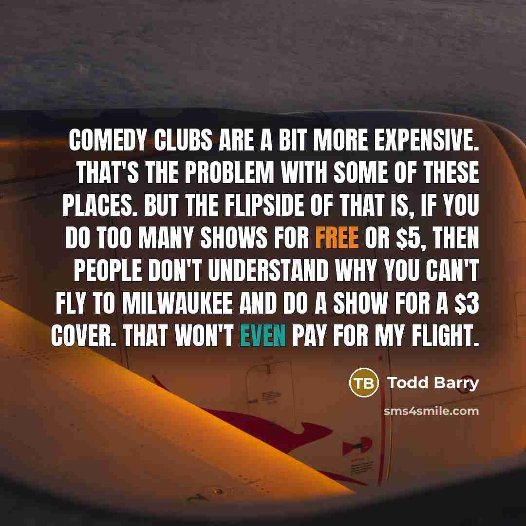 “Comedy clubs are a bit more expensive. That's the problem with some of these places. But the flipside of that is, if you do too many shows for free or $5, then people don't understand why you can't fly to Milwaukee and do a show for a $3 cover. That won't even pay for my flight.” quote by Todd Barry