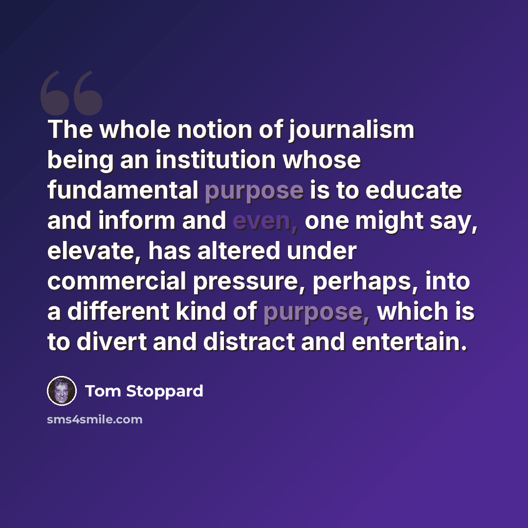 “The whole notion of journalism being an institution whose fundamental purpose is to educate and inform and even, one might say, elevate, has altered under commercial pressure, perhaps, into a different kind of purpose, which is to divert and distract and entertain.” quote by Tom Stoppard