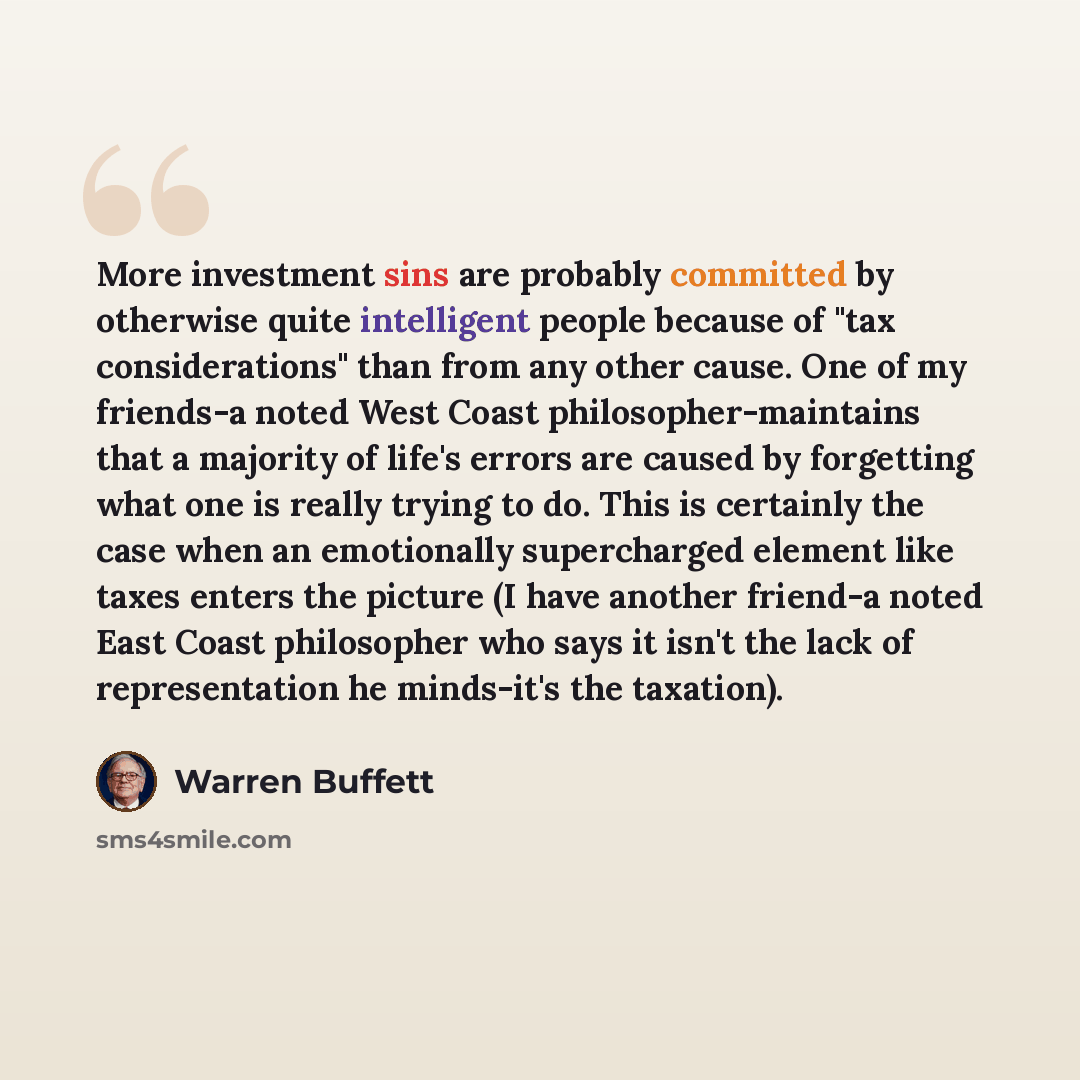 “More investment sins are probably committed by otherwise quite intelligent people because of "tax considerations" than from any other cause. One of my friends-a noted West Coast philosopher-maintains that a majority of life's errors are caused by forgetting what one is really trying to do. This is…” quote by Warren Buffett