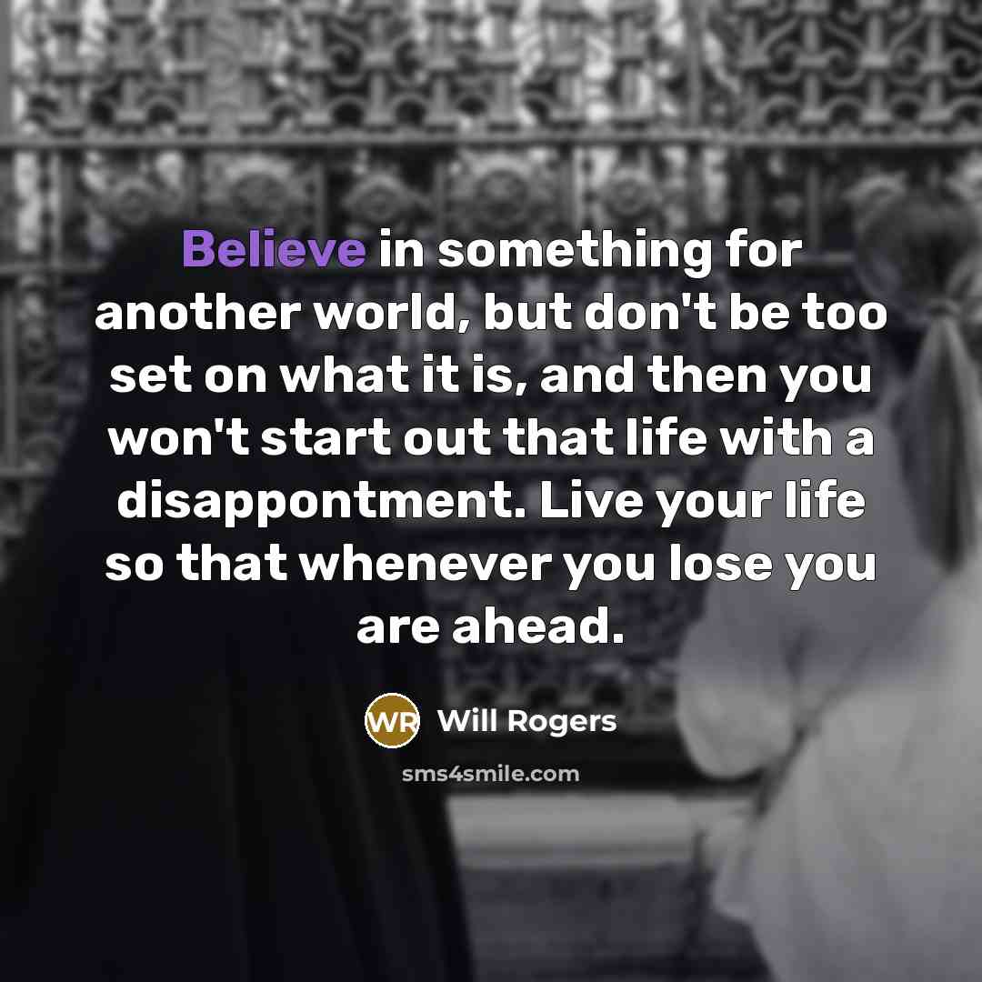 “Believe in something for another world, but don't be too set on what it is, and then you won't start out that life with a disappontment. Live your life so that whenever you lose you are ahead.” quote by Will Rogers