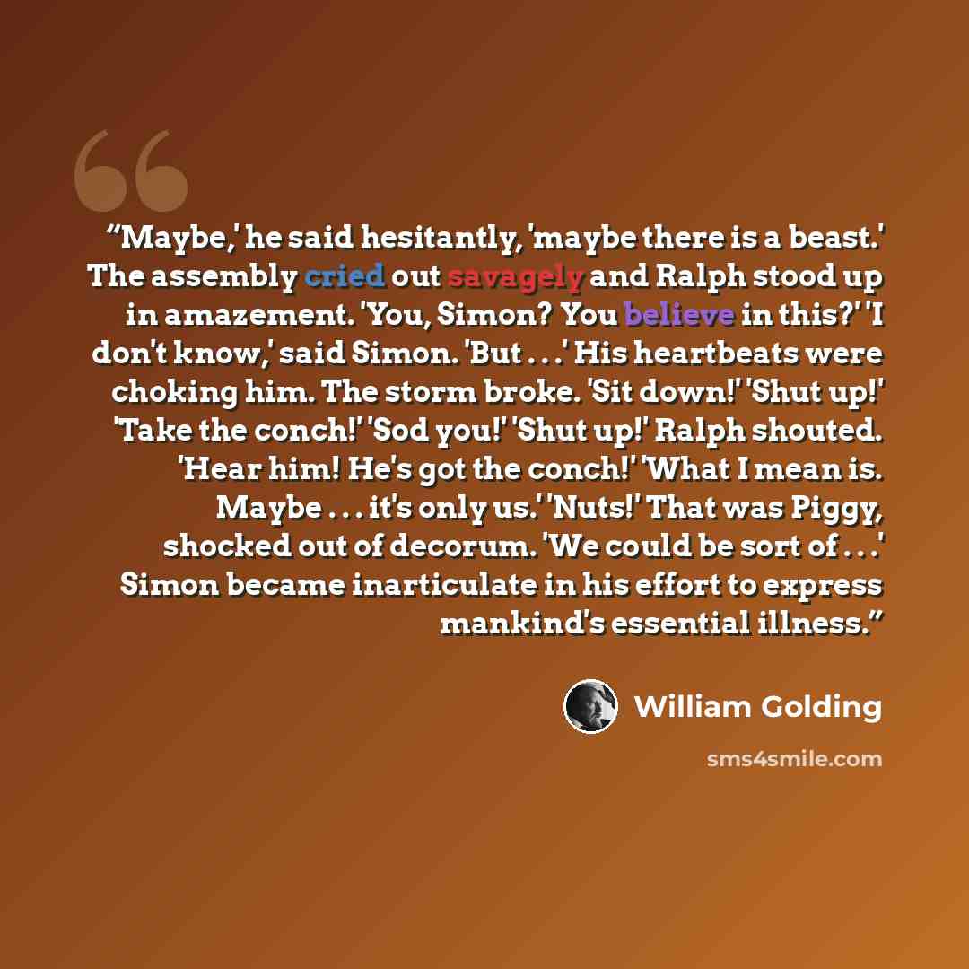 “Maybe,' he said hesitantly, 'maybe there is a beast.' The assembly cried out savagely and Ralph stood up in amazement. 'You, Simon? You believe in this?' 'I don't know,' said Simon. 'But . . .' His heartbeats were choking him. The storm broke. 'Sit down!' 'Shut up!' 'Take the conch!' 'Sod you!'…” quote by William Golding