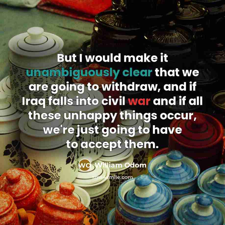 “But I would make it unambiguously clear that we are going to withdraw, and if Iraq falls into civil war and if all these unhappy things occur, we're just going to have to accept them.” quote by William Odom