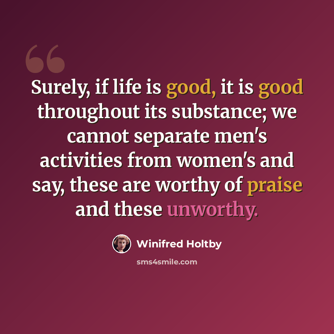 “Surely, if life is good, it is good throughout its substance; we cannot separate men's activities from women's and say, these are worthy of praise and these unworthy.” quote by Winifred Holtby