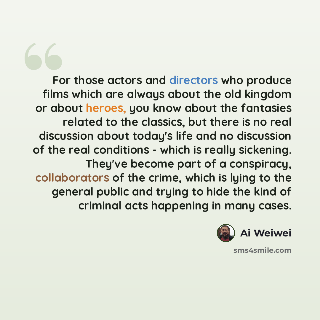 “For those actors and directors who produce films which are always about the old kingdom or about heroes, you know about the fantasies related to the classics, but there is no real discussion about today's life and no discussion of the real conditions - which is really sickening. They've become…” quote by Ai Weiwei