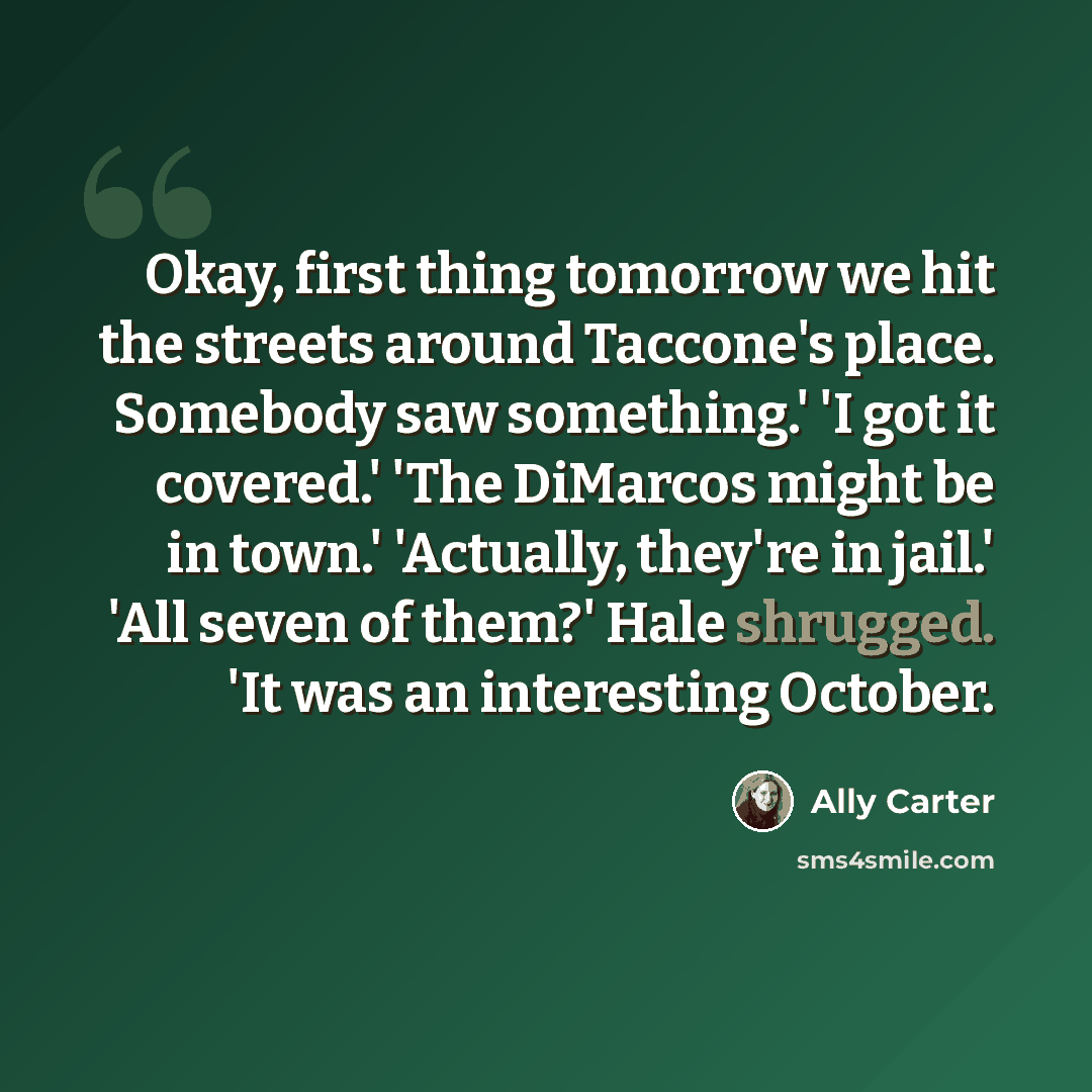 “Okay, first thing tomorrow we hit the streets around Taccone's place. Somebody saw something.' 'I got it covered.' 'The DiMarcos might be in town.' 'Actually, they're in jail.' 'All seven of them?' Hale shrugged. 'It was an interesting October.” quote by Ally Carter