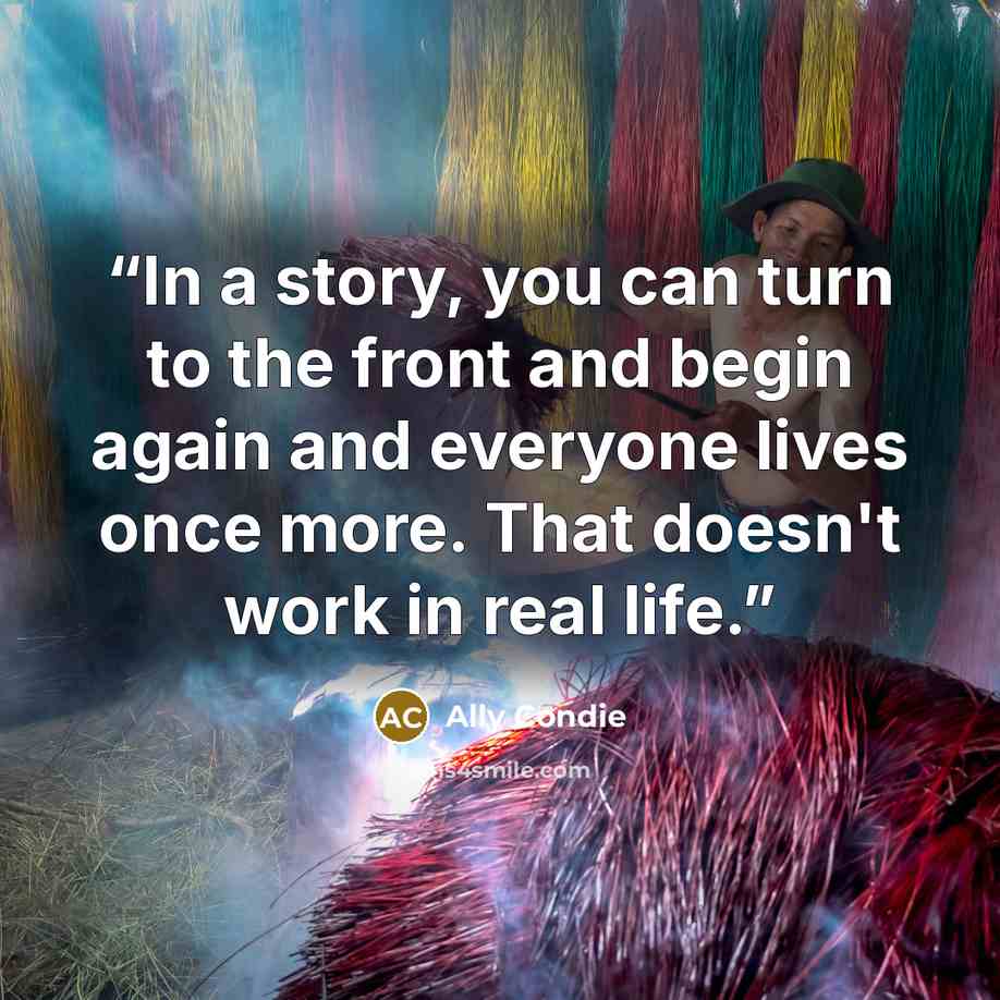 “In a story, you can turn to the front and begin again and everyone lives once more. That doesn't work in real life.” quote by Ally Condie