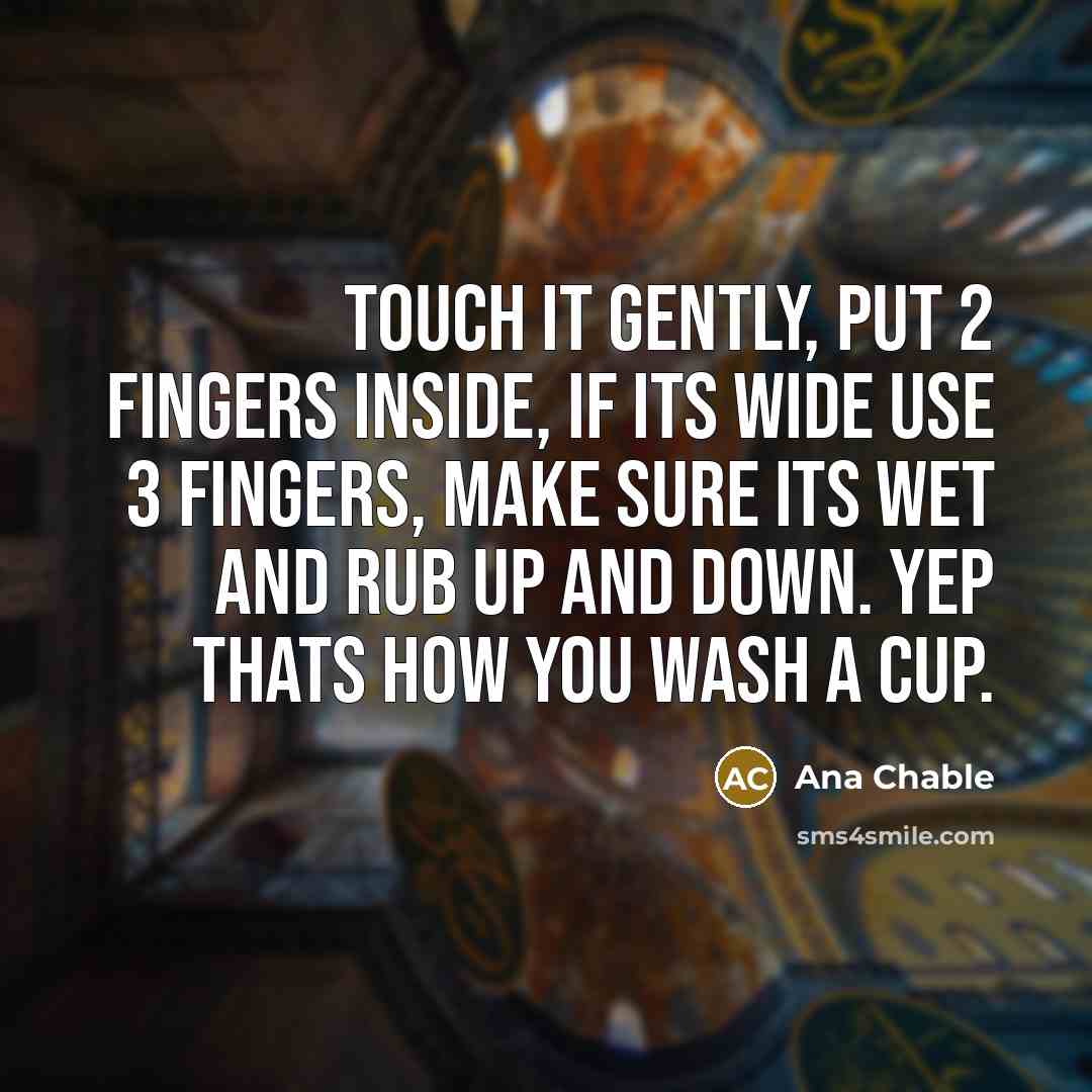 “Touch it gently, put 2 fingers inside, if its wide use 3 fingers, make sure its wet and rub up and down. Yep thats how you wash a cup.” quote by Ana Chable