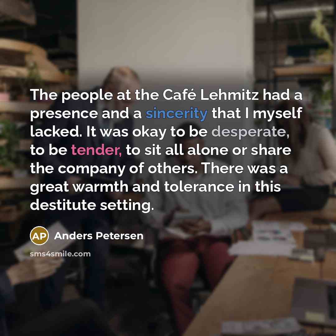 “The people at the Café Lehmitz had a presence and a sincerity that I myself lacked. It was okay to be desperate, to be tender, to sit all alone or share the company of others. There was a great warmth and tolerance in this destitute setting.” quote by Anders Petersen