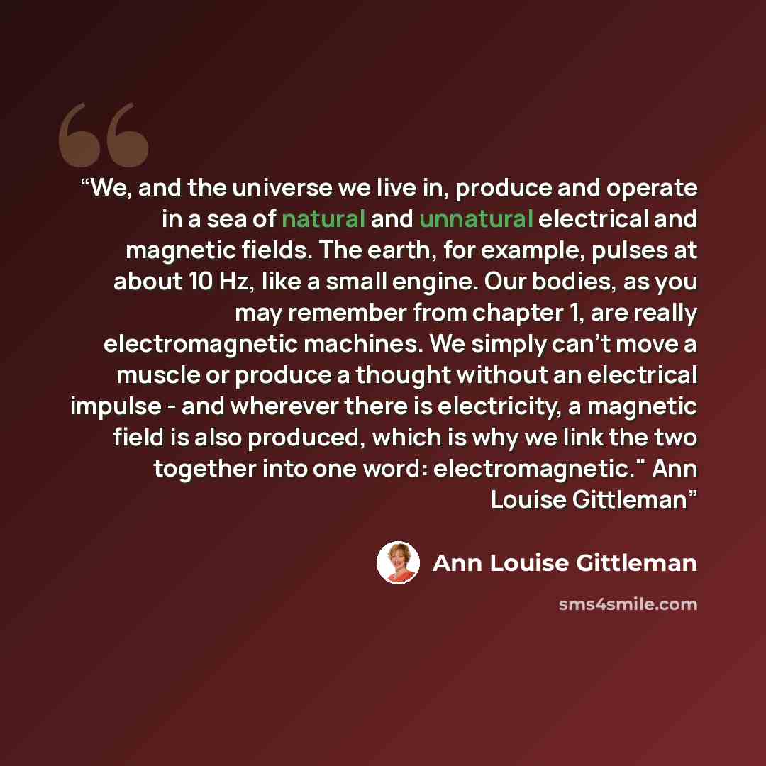 “We, and the universe we live in, produce and operate in a sea of natural and unnatural electrical and magnetic fields. The earth, for example, pulses at about 10 Hz, like a small engine. Our bodies, as you may remember from chapter 1, are really electromagnetic machines. We simply can't move a…” quote by Ann Louise Gittleman