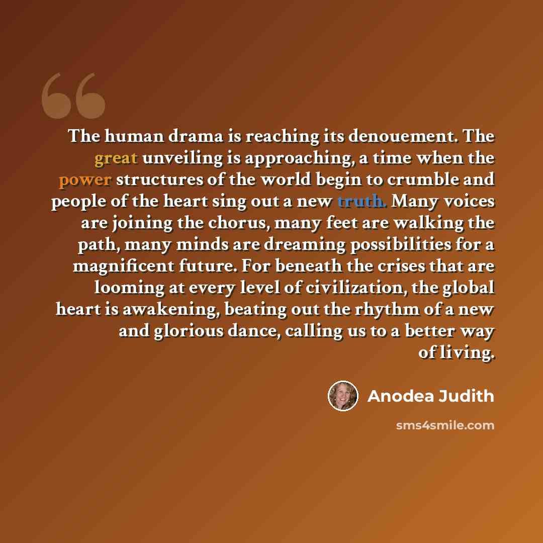 “The human drama is reaching its denouement. The great unveiling is approaching, a time when the power structures of the world begin to crumble and people of the heart sing out a new truth. Many voices are joining the chorus, many feet are walking the path, many minds are dreaming possibilities for…” quote by Anodea Judith