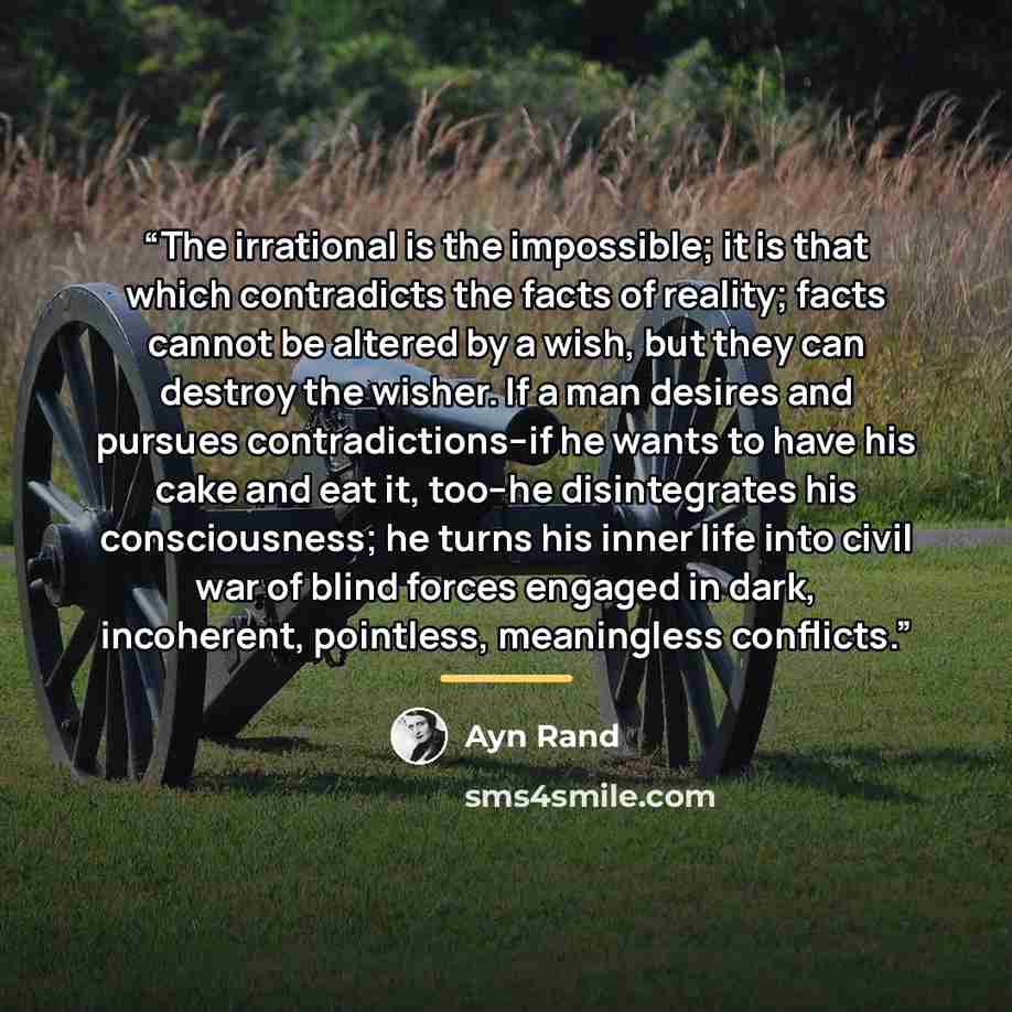 “The irrational is the impossible; it is that which contradicts the facts of reality; facts cannot be altered by a wish, but they can destroy the wisher. If a man desires and pursues contradictions–if he wants to have his cake and eat it, too–he disintegrates his consciousness; he turns his inner…” quote by Ayn Rand