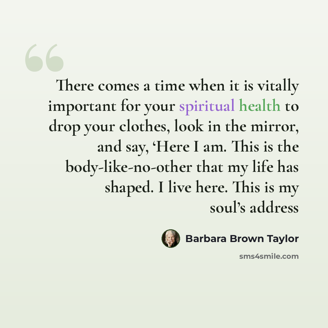“There comes a time when it is vitally important for your spiritual health to drop your clothes, look in the mirror, and say, ‘Here I am. This is the body-like-no-other that my life has shaped. I live here. This is my soul’s address” quote by Barbara Brown Taylor