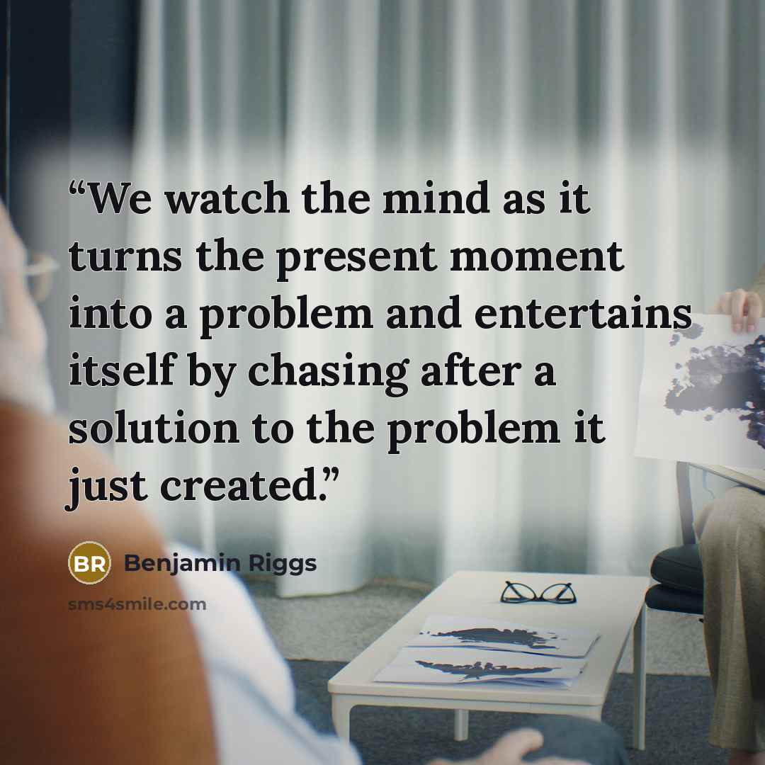 “We watch the mind as it turns the present moment into a problem and entertains itself by chasing after a solution to the problem it just created.” quote by Benjamin Riggs