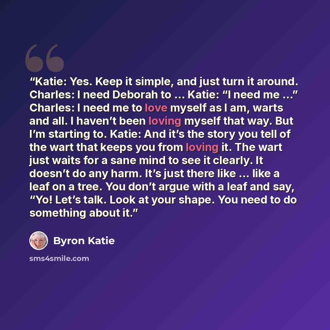“Katie: Yes. Keep it simple, and just turn it around. Charles: I need Deborah to … Katie: “I need me …” Charles: I need me to love myself as I am, warts and all. I haven’t been loving myself that way. But I’m starting to. Katie: And it’s the story you tell of the wart that keeps you from loving it…” quote by Byron Katie
