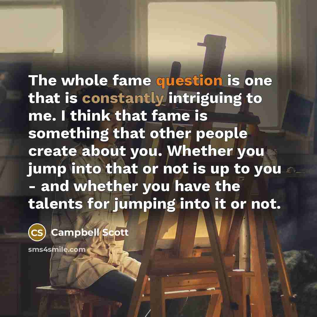 “The whole fame question is one that is constantly intriguing to me. I think that fame is something that other people create about you. Whether you jump into that or not is up to you - and whether you have the talents for jumping into it or not.” quote by Campbell Scott