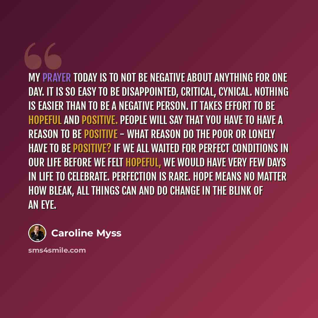 “My prayer today is to not be negative about anything for one day. It is so easy to be disappointed, critical, cynical. Nothing is easier than to be a negative person. It takes effort to be hopeful and positive. People will say that you have to have a reason to be positive - what reason do the poor…” quote by Caroline Myss