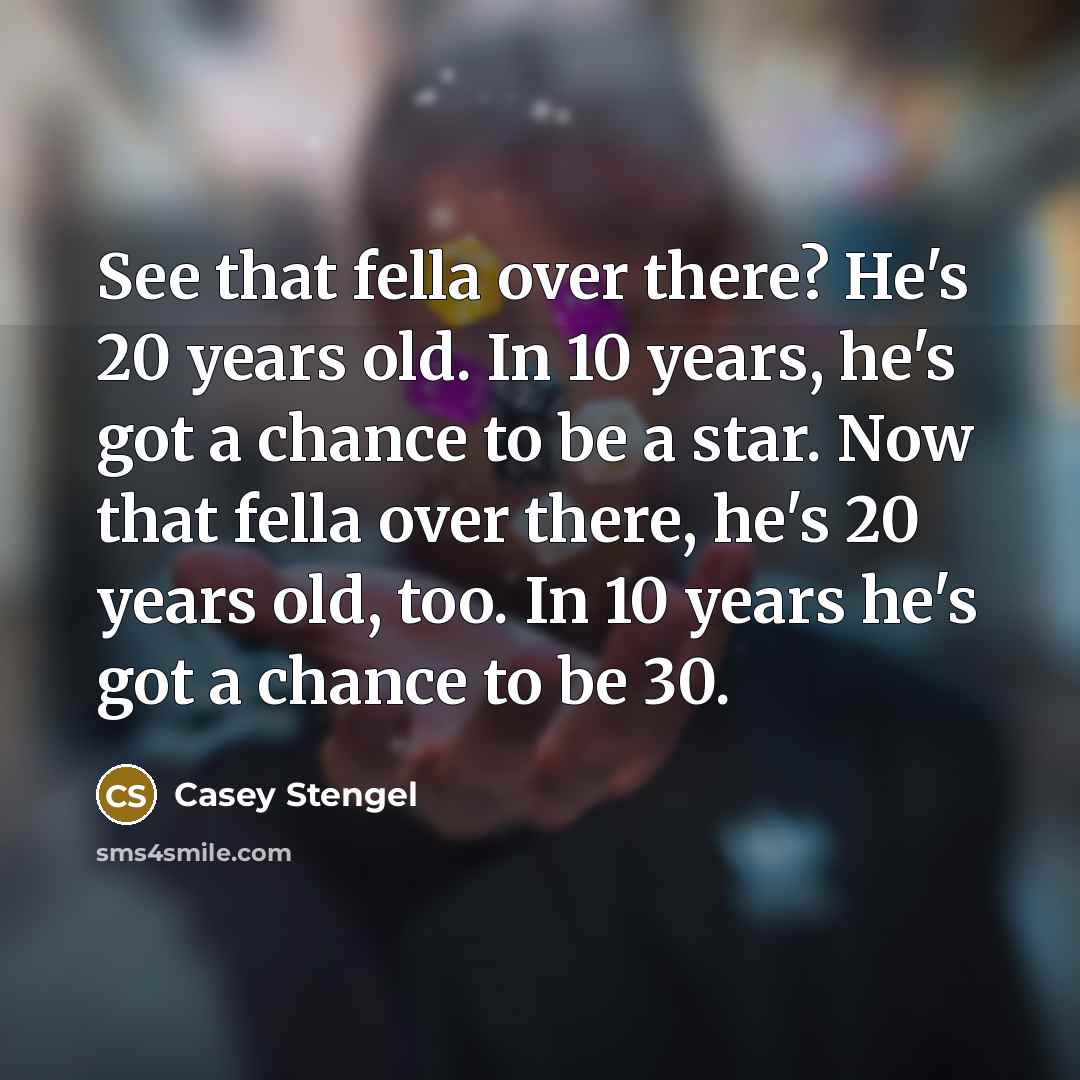“See that fella over there? He's 20 years old. In 10 years, he's got a chance to be a star. Now that fella over there, he's 20 years old, too. In 10 years he's got a chance to be 30.” quote by Casey Stengel