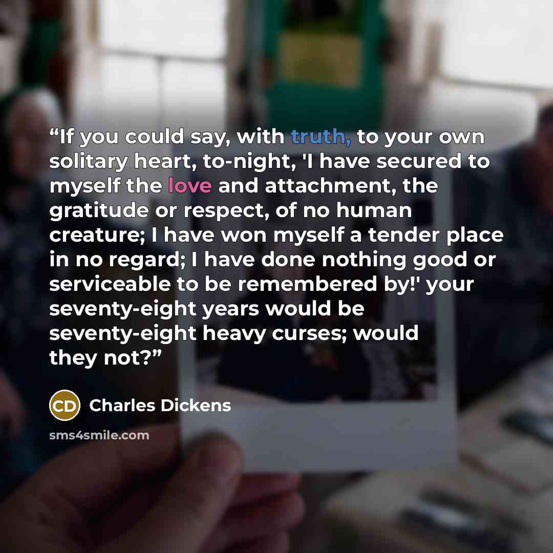 “If you could say, with truth, to your own solitary heart, to-night, 'I have secured to myself the love and attachment, the gratitude or respect, of no human creature; I have won myself a tender place in no regard; I have done nothing good or serviceable to be remembered by!' your seventy-eight…” quote by Charles Dickens