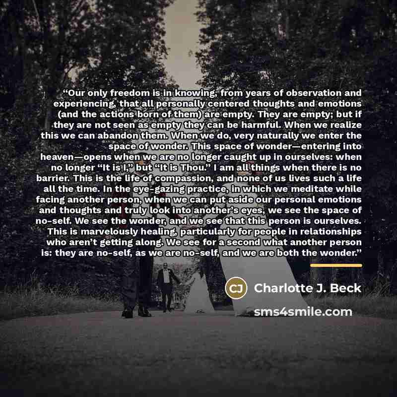 “Our only freedom is in knowing, from years of observation and experiencing, that all personally centered thoughts and emotions (and the actions born of them) are empty. They are empty; but if they are not seen as empty they can be harmful. When we realize this we can abandon them. When we do, very…” quote by Charlotte J. Beck