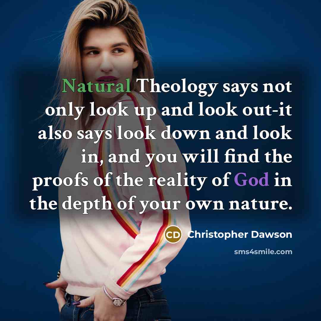 “Natural Theology says not only look up and look out-it also says look down and look in, and you will find the proofs of the reality of God in the depth of your own nature.” quote by Christopher Dawson