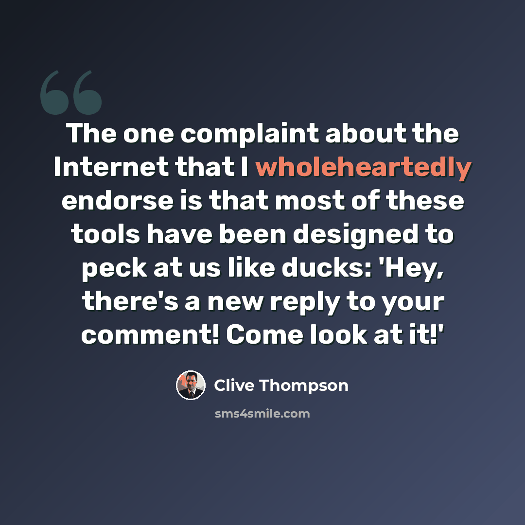 “The one complaint about the Internet that I wholeheartedly endorse is that most of these tools have been designed to peck at us like ducks: 'Hey, there's a new reply to your comment! Come look at it!'” quote by Clive Thompson