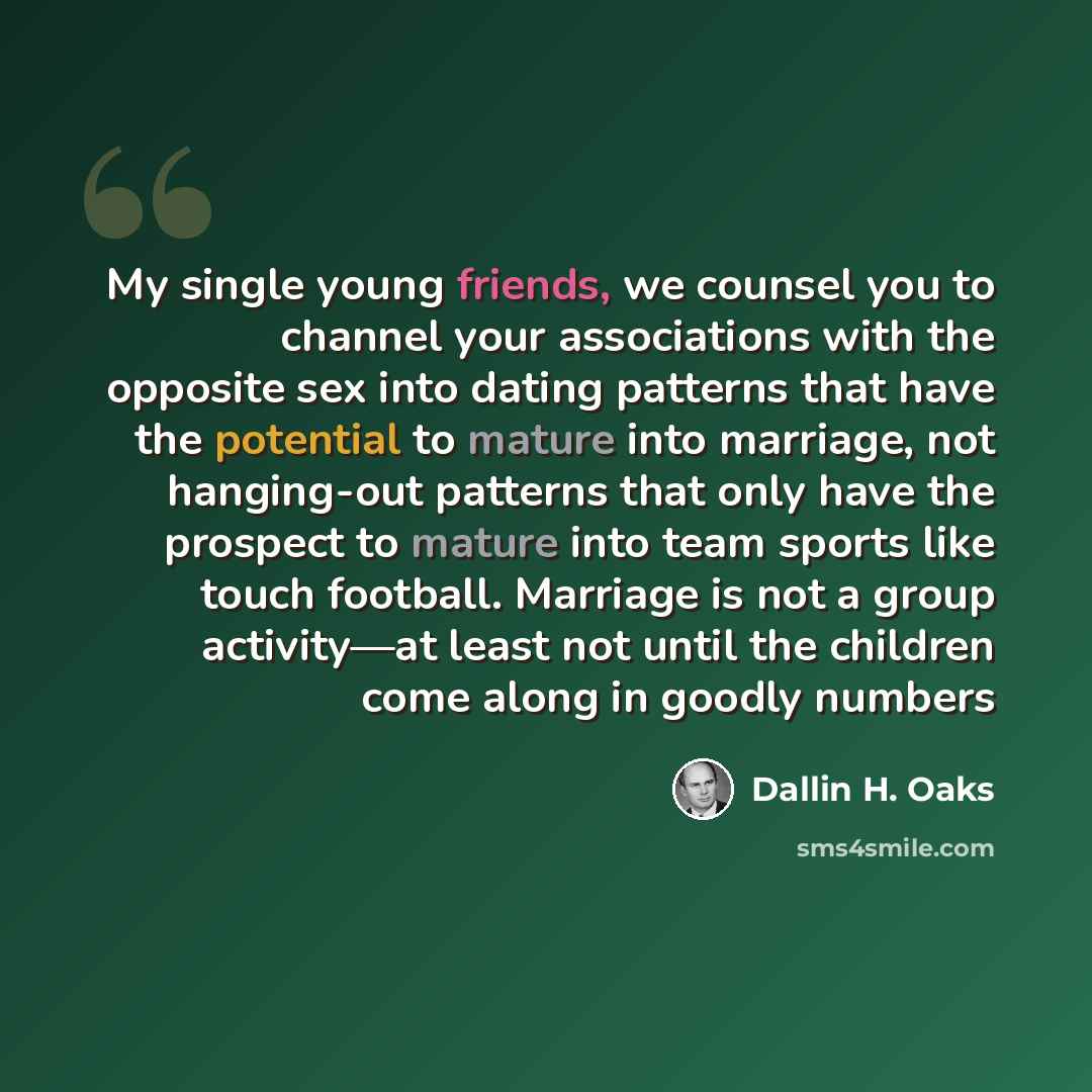 “My single young friends, we counsel you to channel your associations with the opposite sex into dating patterns that have the potential to mature into marriage, not hanging-out patterns that only have the prospect to mature into team sports like touch football. Marriage is not a group activity—at…” quote by Dallin H. Oaks