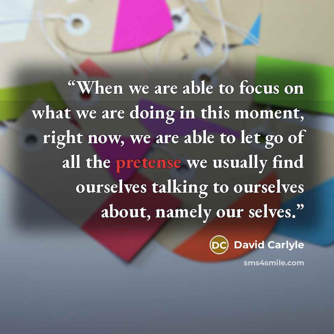 “When we are able to focus on what we are doing in this moment, right now, we are able to let go of all the pretense we usually find ourselves talking to ourselves about, namely our selves.” quote by David Carlyle