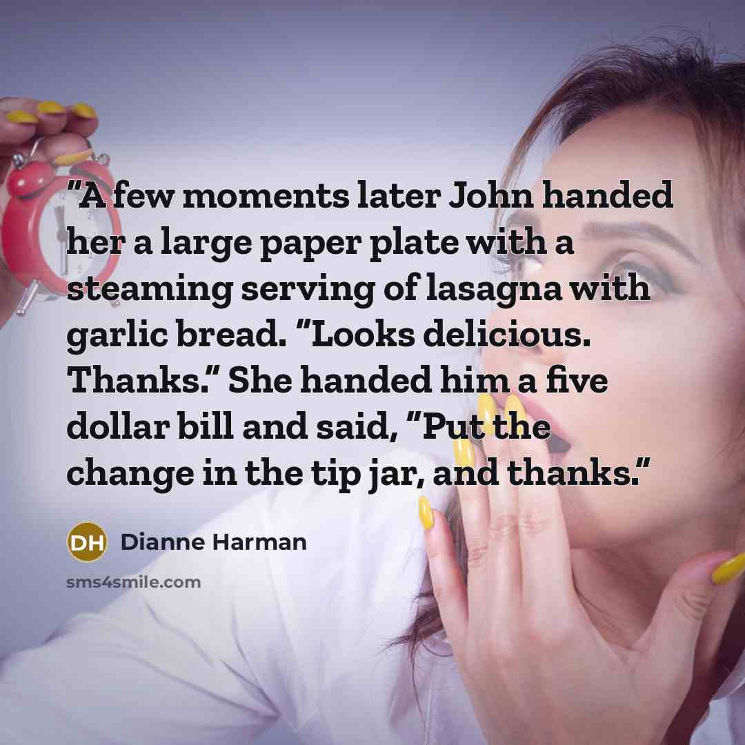 “A few moments later John handed her a large paper plate with a steaming serving of lasagna with garlic bread. “Looks delicious. Thanks.” She handed him a five dollar bill and said, “Put the change in the tip jar, and thanks.” quote by Dianne Harman