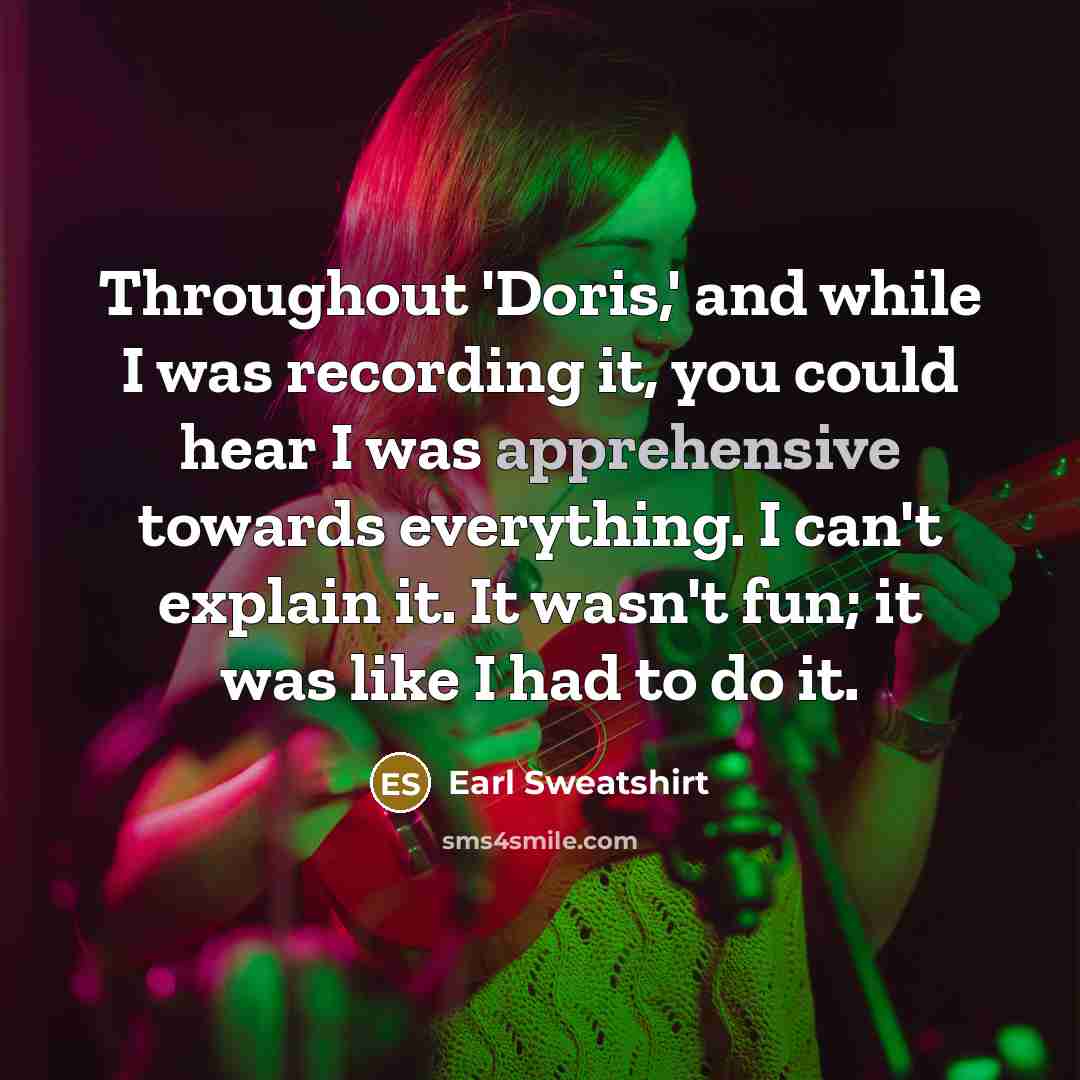 “Throughout 'Doris,' and while I was recording it, you could hear I was apprehensive towards everything. I can't explain it. It wasn't fun; it was like I had to do it.” quote by Earl Sweatshirt