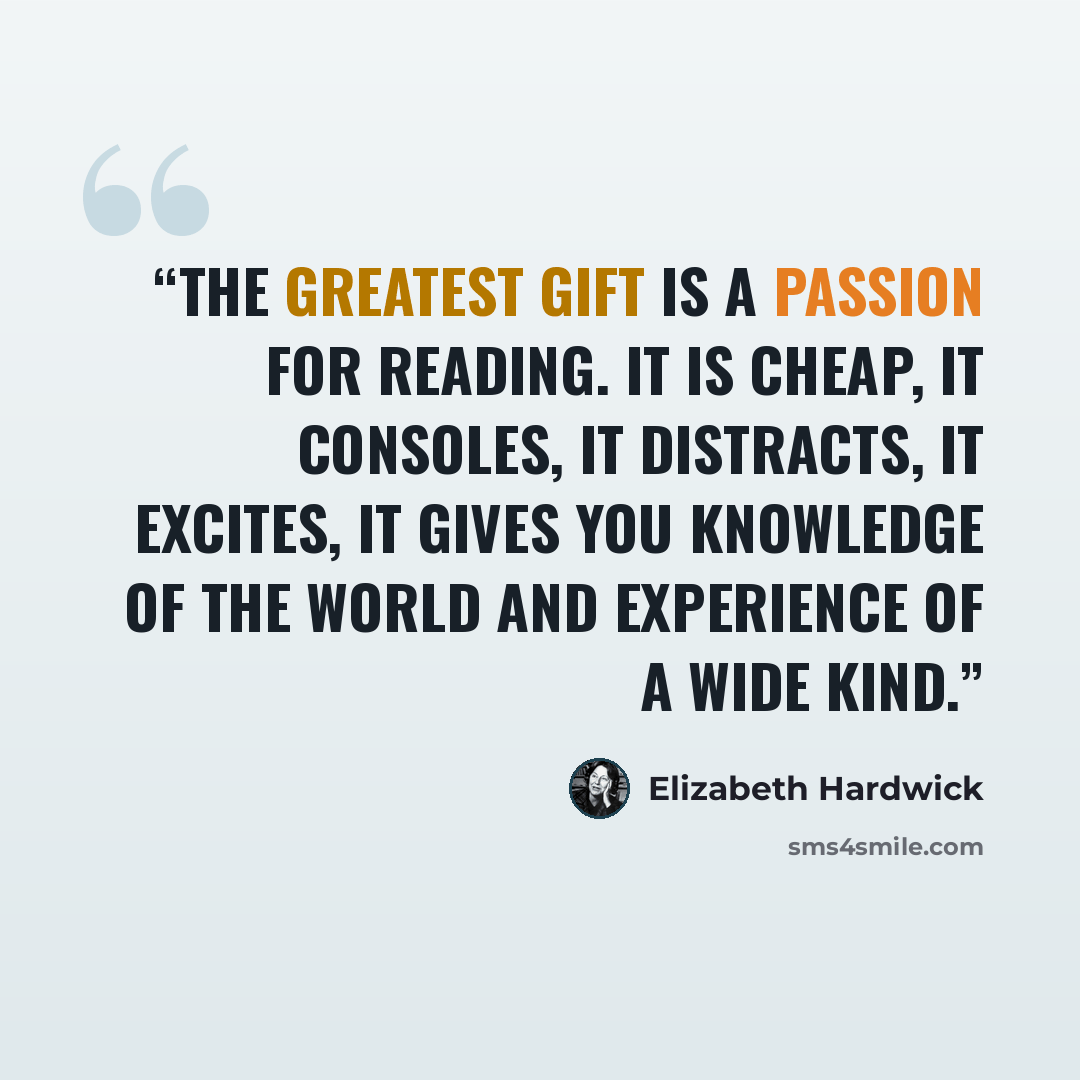 “The greatest gift is a passion for reading. It is cheap, it consoles, it distracts, it excites, it gives you knowledge of the world and experience of a wide kind.” quote by Elizabeth Hardwick