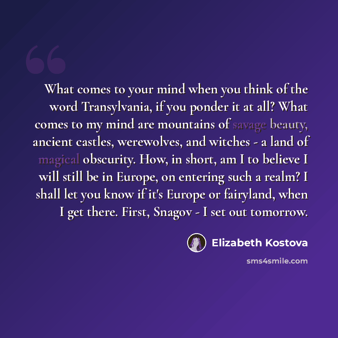 “What comes to your mind when you think of the word Transylvania, if you ponder it at all? What comes to my mind are mountains of savage beauty, ancient castles, werewolves, and witches - a land of magical obscurity. How, in short, am I to believe I will still be in Europe, on entering such a…” quote by Elizabeth Kostova
